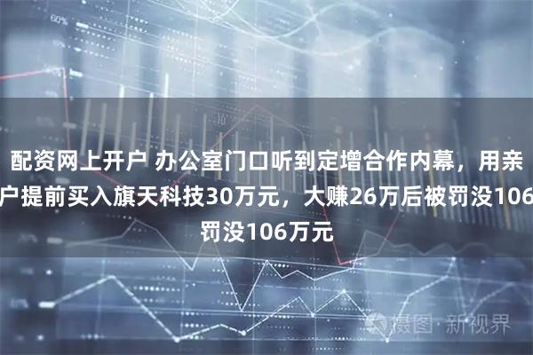 配资网上开户 办公室门口听到定增合作内幕，用亲属账户提前买入旗天科技30万元，大赚26万后被罚没106万元