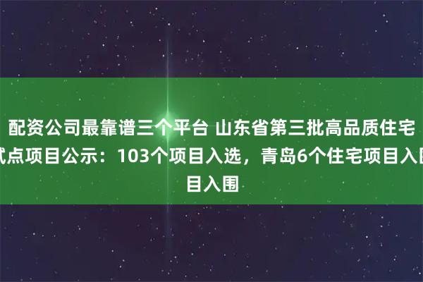 配资公司最靠谱三个平台 山东省第三批高品质住宅试点项目公示：103个项目入选，青岛6个住宅项目入围