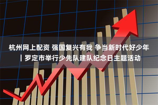 杭州网上配资 强国复兴有我 争当新时代好少年｜罗定市举行少先队建队纪念日主题活动