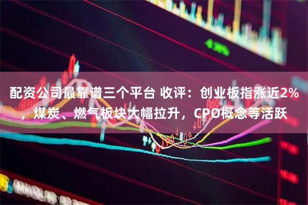 配资公司最靠谱三个平台 收评：创业板指涨近2%，煤炭、燃气板块大幅拉升，CPO概念等活跃