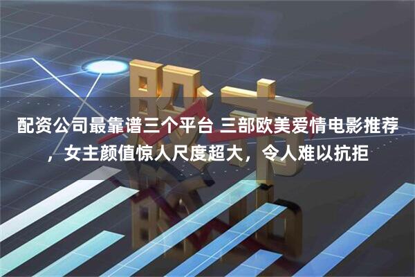 配资公司最靠谱三个平台 三部欧美爱情电影推荐，女主颜值惊人尺度超大，令人难以抗拒