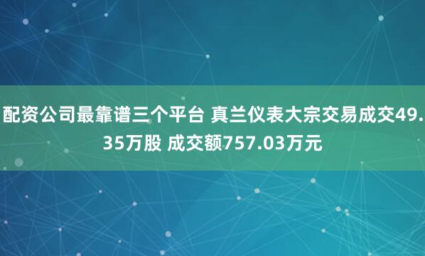 配资公司最靠谱三个平台 真兰仪表大宗交易成交49.35万股 成交额757.03万元