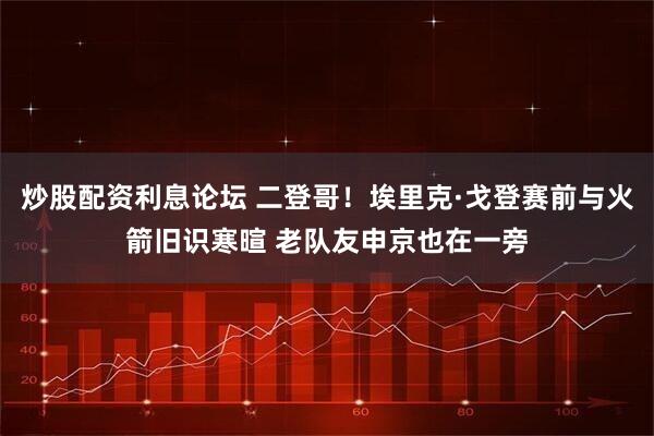 炒股配资利息论坛 二登哥！埃里克·戈登赛前与火箭旧识寒暄 老队友申京也在一旁