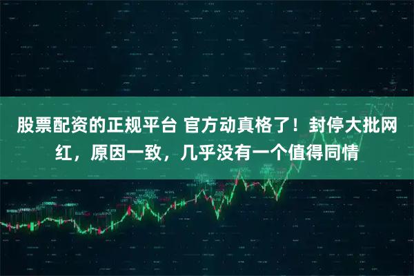 股票配资的正规平台 官方动真格了！封停大批网红，原因一致，几乎没有一个值得同情