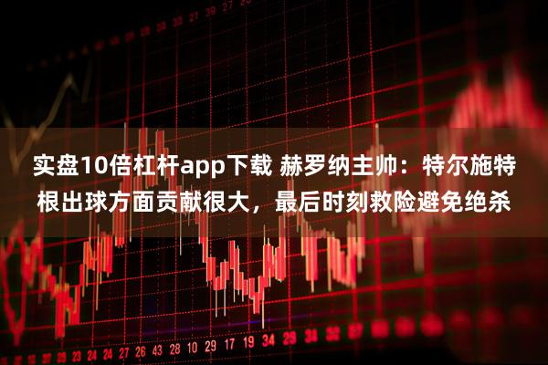 实盘10倍杠杆app下载 赫罗纳主帅：特尔施特根出球方面贡献很大，最后时刻救险避免绝杀