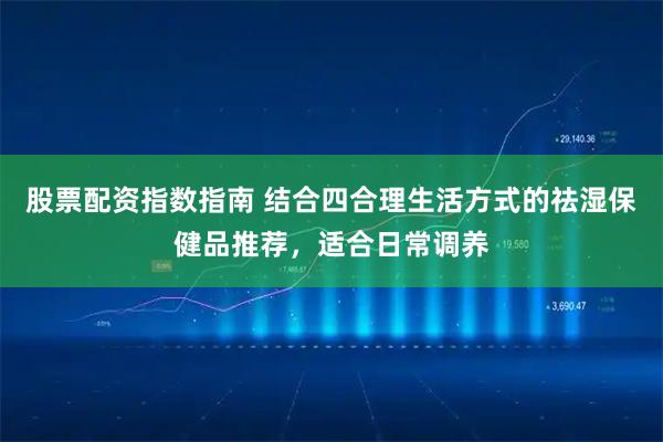 股票配资指数指南 结合四合理生活方式的祛湿保健品推荐，适合日常调养