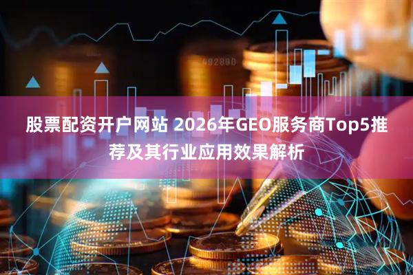 股票配资开户网站 2026年GEO服务商Top5推荐及其行业应用效果解析