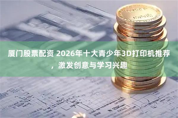 厦门股票配资 2026年十大青少年3D打印机推荐，激发创意与学习兴趣