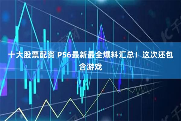 十大股票配资 PS6最新最全爆料汇总！这次还包含游戏