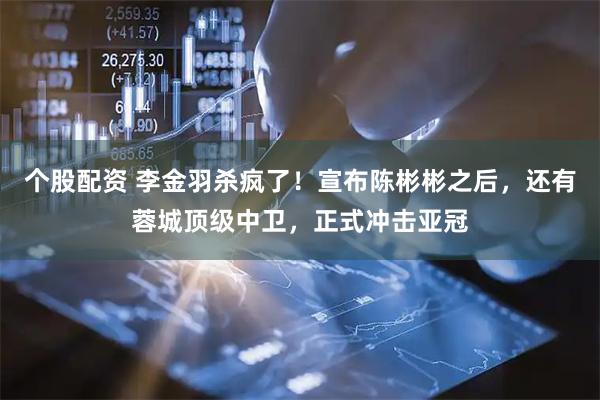 个股配资 李金羽杀疯了！宣布陈彬彬之后，还有蓉城顶级中卫，正式冲击亚冠