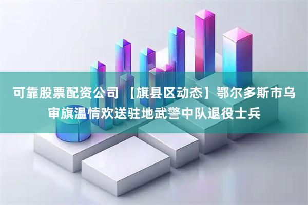 可靠股票配资公司 【旗县区动态】鄂尔多斯市乌审旗温情欢送驻地武警中队退役士兵