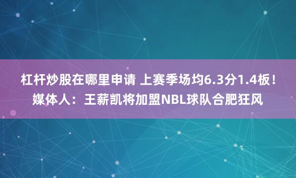 杠杆炒股在哪里申请 上赛季场均6.3分1.4板！媒体人：王薪凯将加盟NBL球队合肥狂风