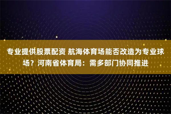 专业提供股票配资 航海体育场能否改造为专业球场?河南省体育局:需多部门协同推进