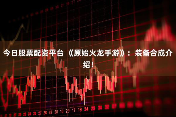 今日股票配资平台 《原始火龙手游》：装备合成介绍！
