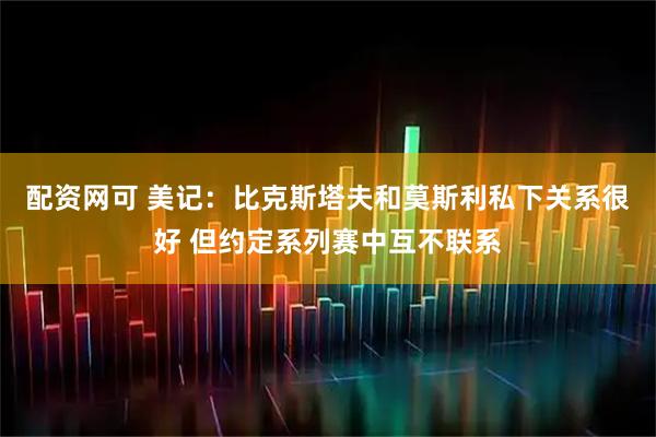配资网可 美记：比克斯塔夫和莫斯利私下关系很好 但约定系列赛中互不联系