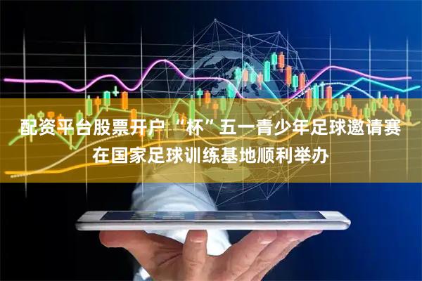配资平台股票开户 “杯”五一青少年足球邀请赛在国家足球训练基地顺利举办