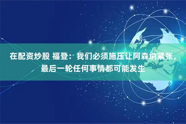 在配资炒股 福登：我们必须施压让阿森纳紧张，最后一轮任何事情都可能发生