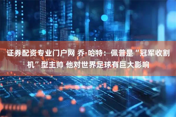 证券配资专业门户网 乔·哈特：佩普是“冠军收割机”型主帅 他对世界足球有巨大影响