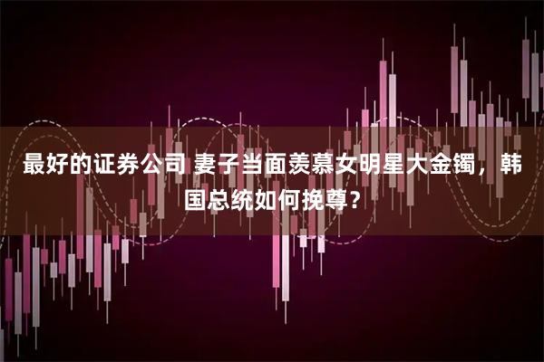 最好的证券公司 妻子当面羡慕女明星大金镯，韩国总统如何挽尊？