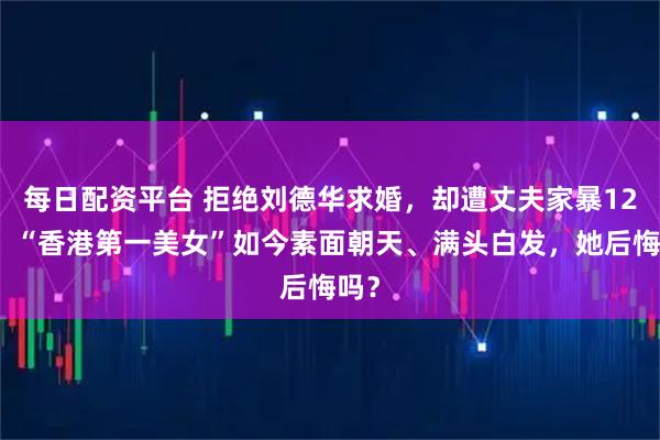 每日配资平台 拒绝刘德华求婚，却遭丈夫家暴12年，“香港第一美女”如今素面朝天、满头白发，她后悔吗？