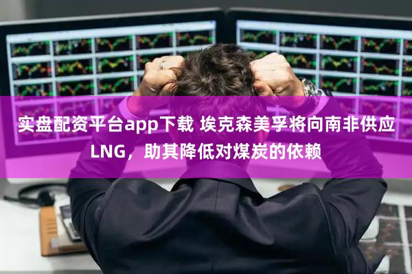 实盘配资平台app下载 埃克森美孚将向南非供应LNG，助其降低对煤炭的依赖