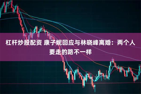 杠杆炒股配资 康子妮回应与林晓峰离婚：两个人要走的路不一样