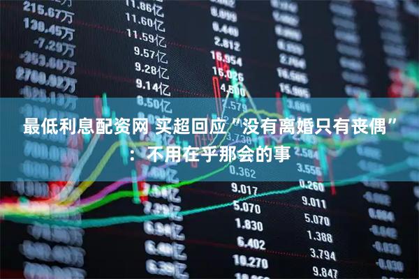 最低利息配资网 买超回应“没有离婚只有丧偶”：不用在乎那会的事