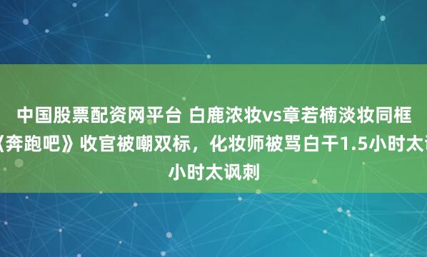 中国股票配资网平台 白鹿浓妆vs章若楠淡妆同框，《奔跑吧》收官被嘲双标，化妆师被骂白干1.5小时太讽刺