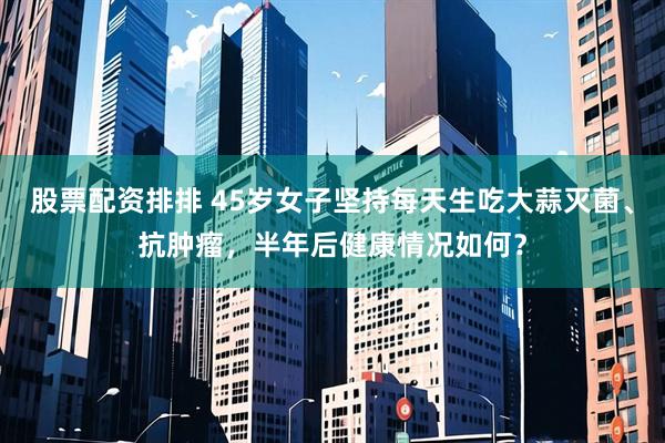 股票配资排排 45岁女子坚持每天生吃大蒜灭菌、抗肿瘤，半年后健康情况如何？