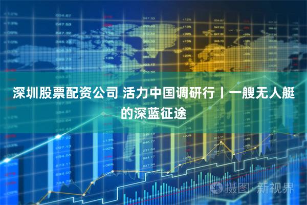 深圳股票配资公司 活力中国调研行丨一艘无人艇的深蓝征途