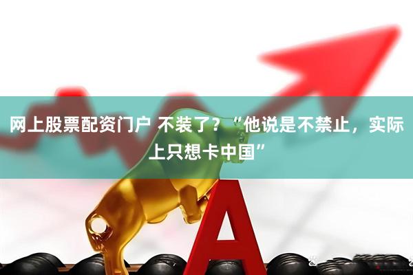 网上股票配资门户 不装了？“他说是不禁止，实际上只想卡中国”