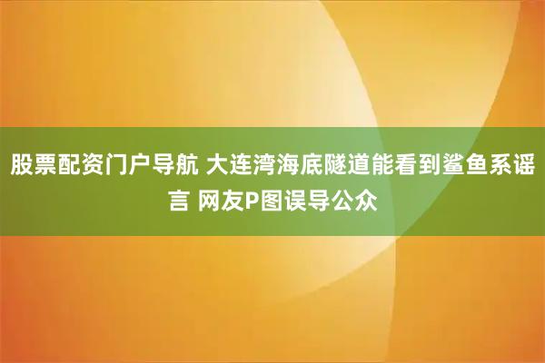 股票配资门户导航 大连湾海底隧道能看到鲨鱼系谣言 网友P图误导公众