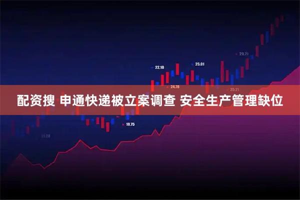 配资搜 申通快递被立案调查 安全生产管理缺位